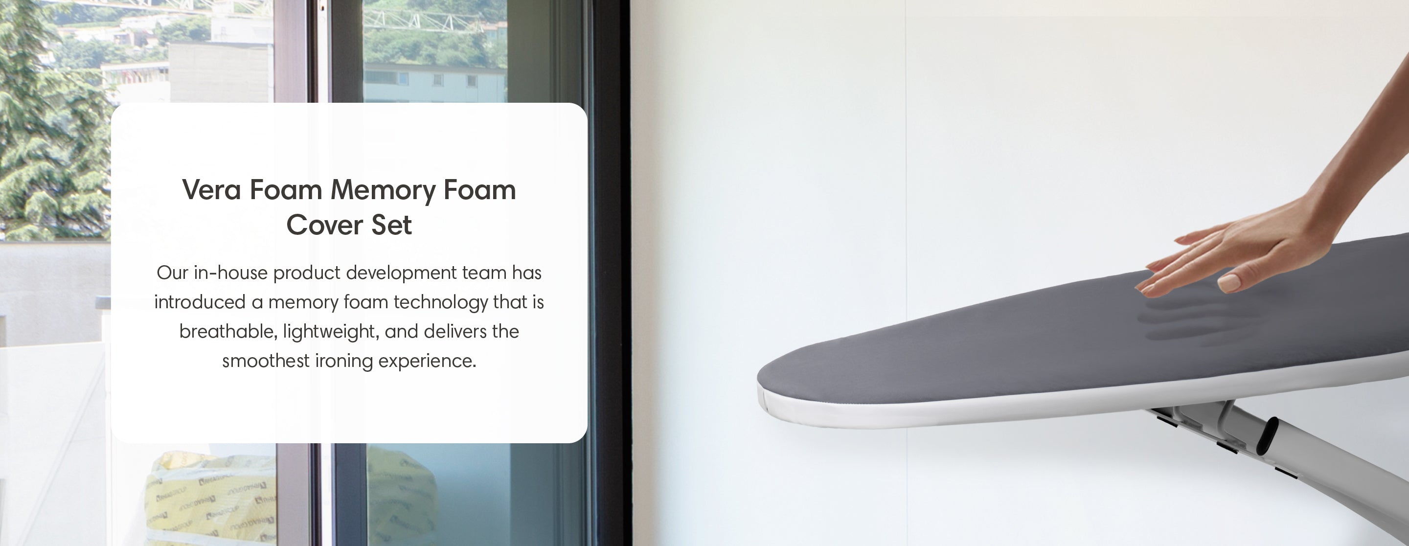 Vera Foam Memory Foam Cover Set. Our in-house product development team has introduced a memory foam technology that is breathable, lightweight, and delivers the smoothest ironing experience. 