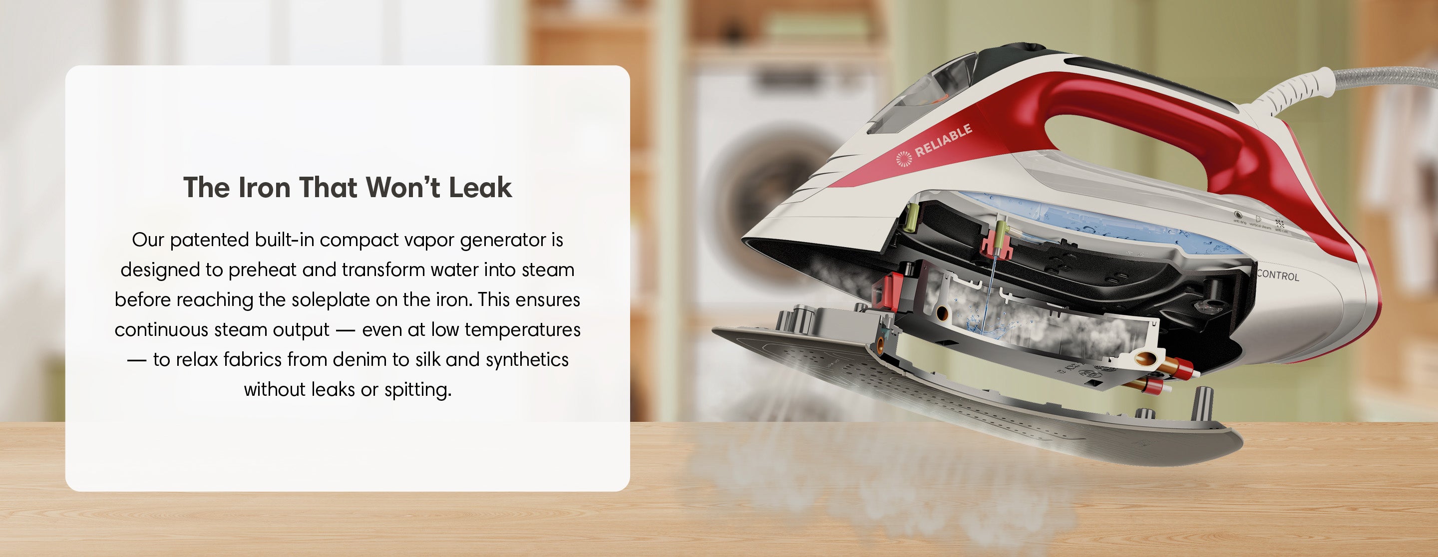 The Iron That Won't Leak. Our patented built-in compact vapor generator is designed to preheat and transform water into steam before reaching the soleplate on the iron. This ensures continuous steam output — even at low temperatures — to relax fabrics from denim to silk and synthetics without leaks or spitting.