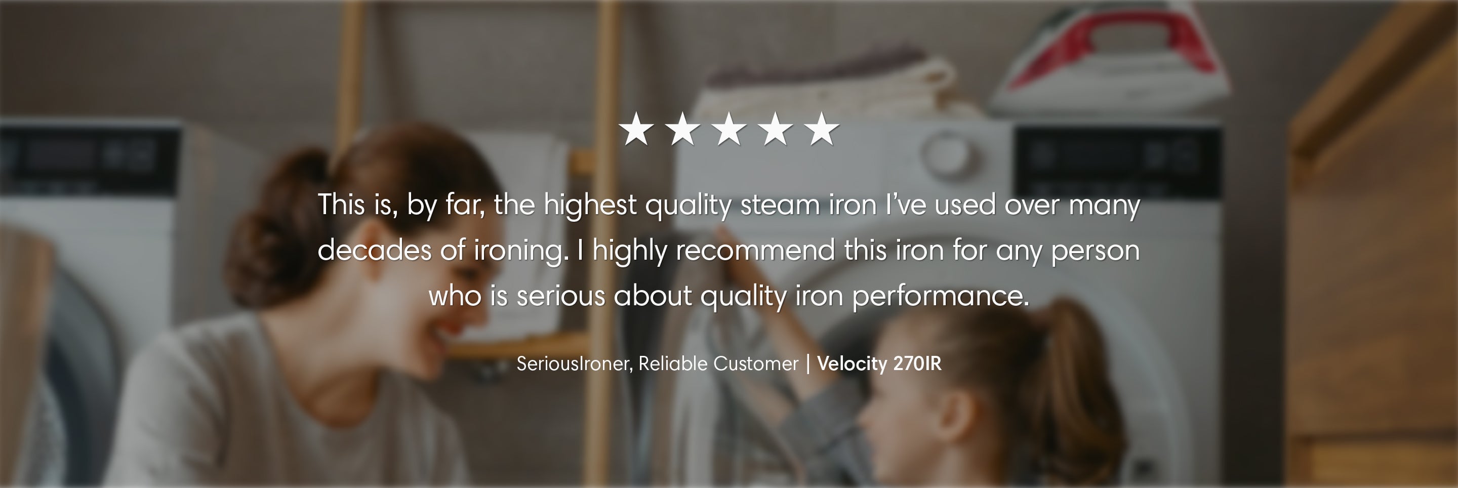 This is, by far, the highest quality steam iron I've used over many decades of ironing. I highly recommend this iron for any person who is serious about quality iron performance. — SeriousIroner, Reliable Customer. Review for the Velocity 270IR.